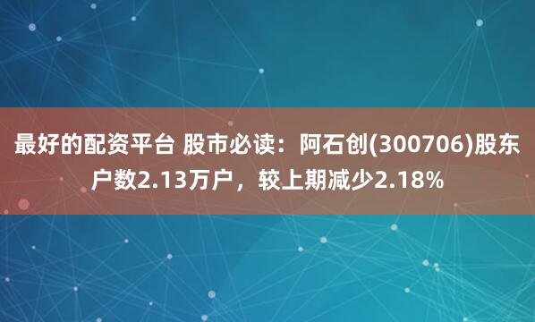 最好的配资平台 股市必读：阿石创(300706)股东户数2.13万户，较上期减少2.18%
