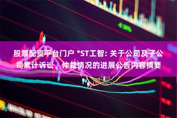 股票配资平台门户 *ST工智: 关于公司及子公司累计诉讼、仲裁情况的进展公告内容摘要