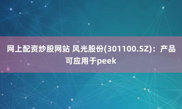 网上配资炒股网站 风光股份(301100.SZ)：产品可应用于peek