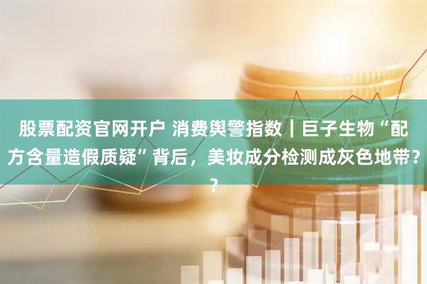 股票配资官网开户 消费舆警指数｜巨子生物“配方含量造假质疑”背后，美妆成分检测成灰色地带？