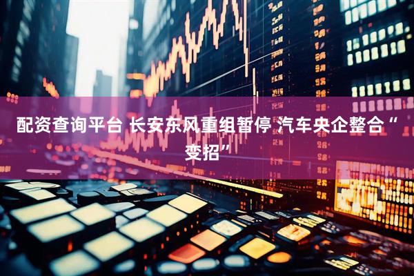 配资查询平台 长安东风重组暂停 汽车央企整合“变招”