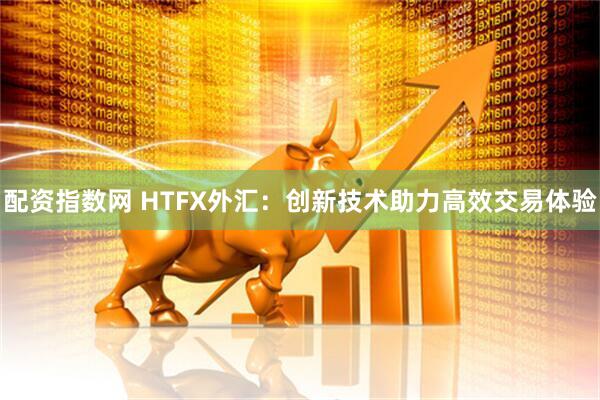 配资指数网 HTFX外汇：创新技术助力高效交易体验