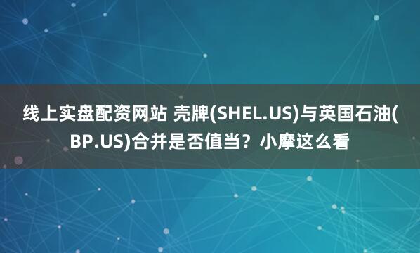 线上实盘配资网站 壳牌(SHEL.US)与英国石油(BP.US)合并是否值当？小摩这么看