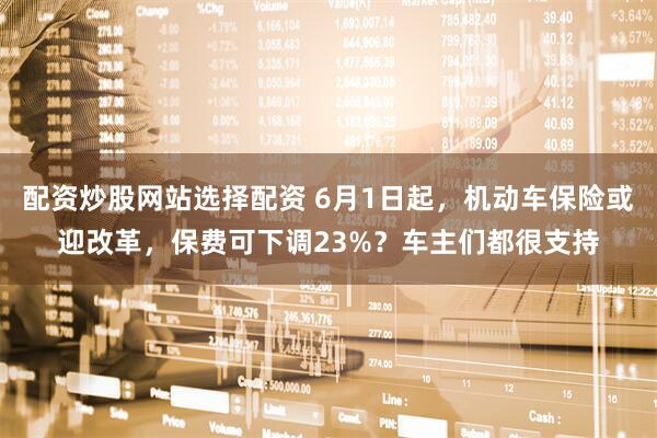 配资炒股网站选择配资 6月1日起，机动车保险或迎改革，保费可下调23%？车主们都很支持