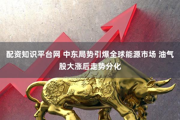 配资知识平台网 中东局势引爆全球能源市场 油气股大涨后走势分化
