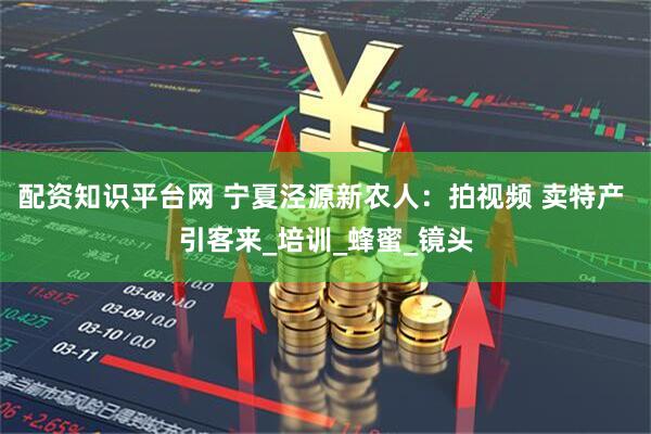 配资知识平台网 宁夏泾源新农人：拍视频 卖特产 引客来_培训_蜂蜜_镜头