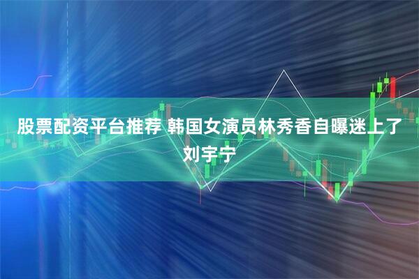 股票配资平台推荐 韩国女演员林秀香自曝迷上了刘宇宁