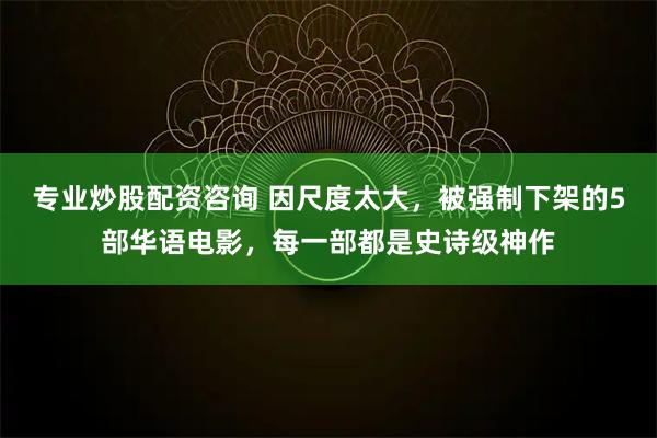 专业炒股配资咨询 因尺度太大，被强制下架的5部华语电影，每一部都是史诗级神作